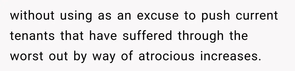 without using as an excuse to push current tenants that have suffered through the worst out by way of atrocious increases.