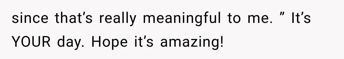since that’s really meaningful to me. ” It’s YOUR day. Hope it’s amazing!