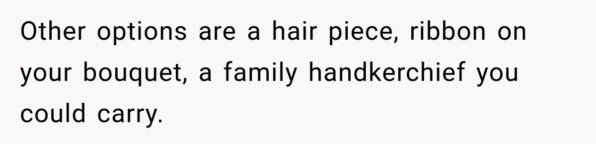 Other options are a hair piece, ribbon on your bouquet, a family handkerchief you could carry.