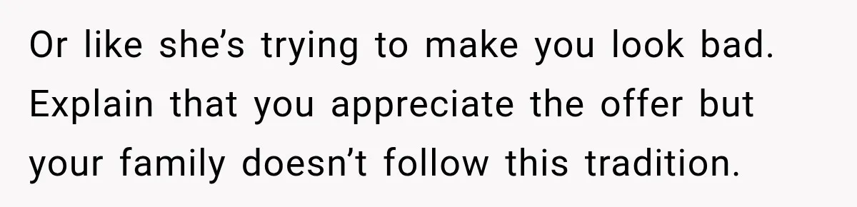 Or like she’s trying to make you look bad. Explain that you appreciate the offer but your family doesn’t follow this tradition.