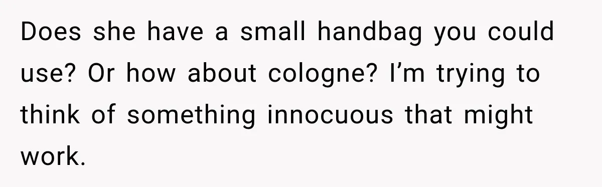 Does she have a small handbag you could use? Or how about cologne? I’m trying to think of something innocuous that might work.