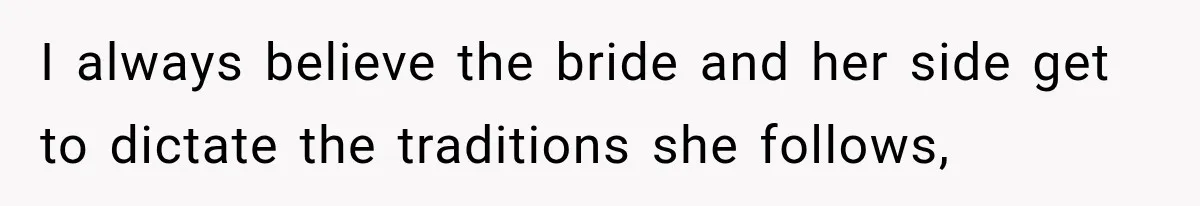 I always believe the bride and her side get to dictate the traditions she follows,