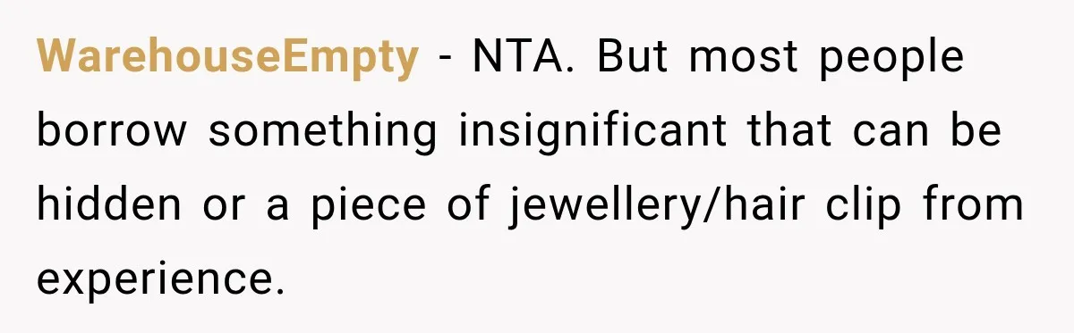 WarehouseEmpty − NTA. But most people borrow something insignificant that can be hidden or a piece of jewellery/hair clip from experience.