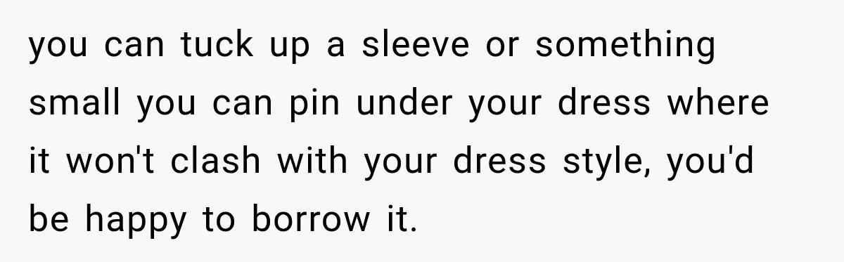 you can tuck up a sleeve or something small you can pin under your dress where it won't clash with your dress style, you'd be happy to borrow it.