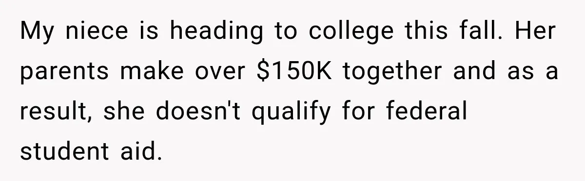 My niece is heading to college this fall. Her parents make over $150K together and as a result, she doesn't qualify for federal student aid.