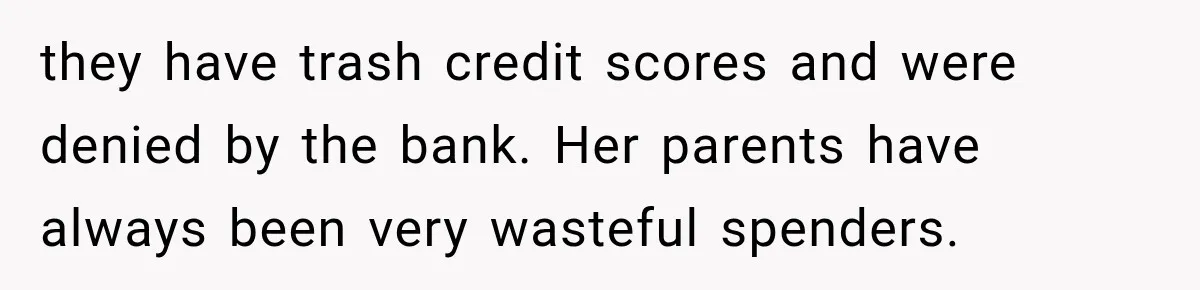they have trash credit scores and were denied by the bank. Her parents have always been very wasteful spenders.