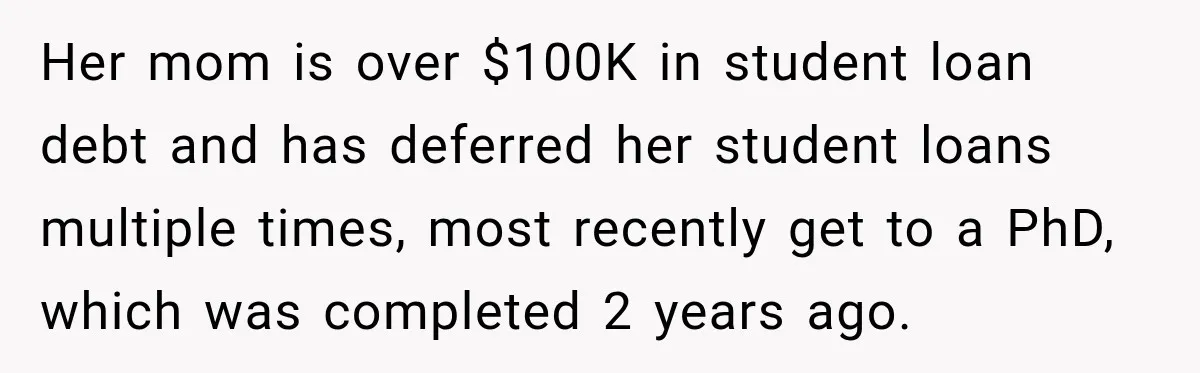 Her mom is over $100K in student loan debt and has deferred her student loans multiple times, most recently get to a PhD, which was completed 2 years ago.