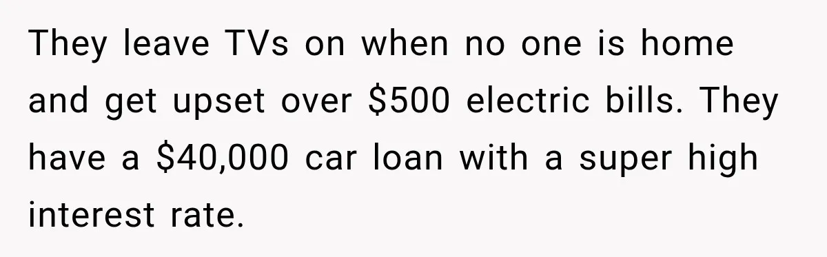 They leave TVs on when no one is home and get upset over $500 electric bills. They have a $40,000 car loan with a super high interest rate.