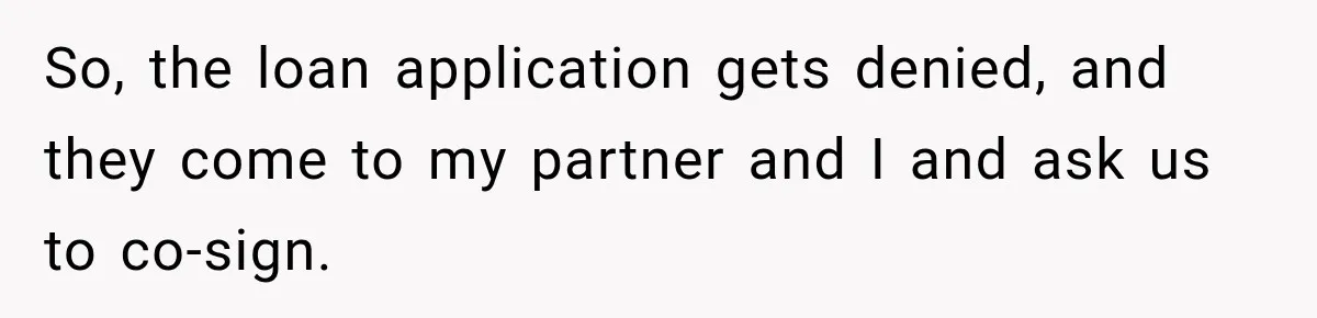So, the loan application gets denied, and they come to my partner and I and ask us to co-sign.