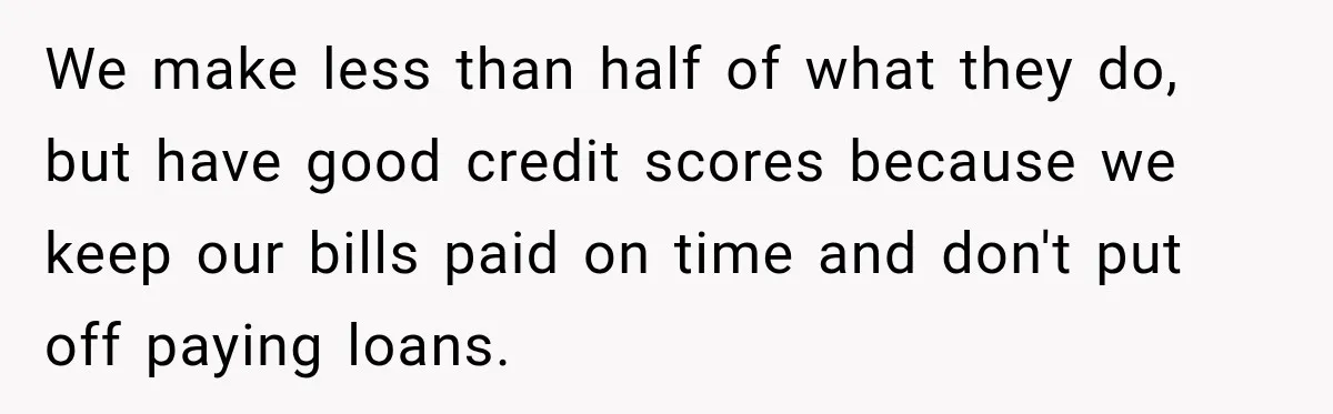 We make less than half of what they do, but have good credit scores because we keep our bills paid on time and don't put off paying loans.