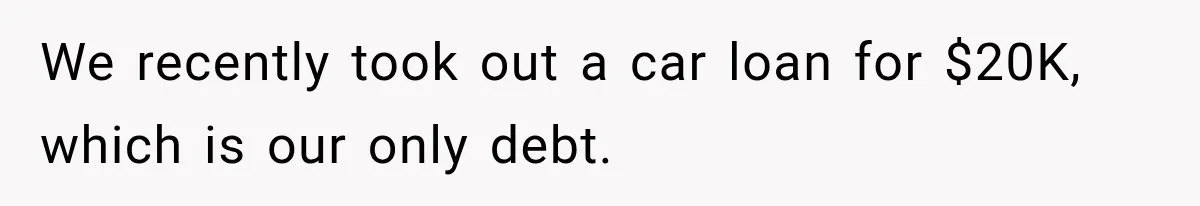 We recently took out a car loan for $20K, which is our only debt.