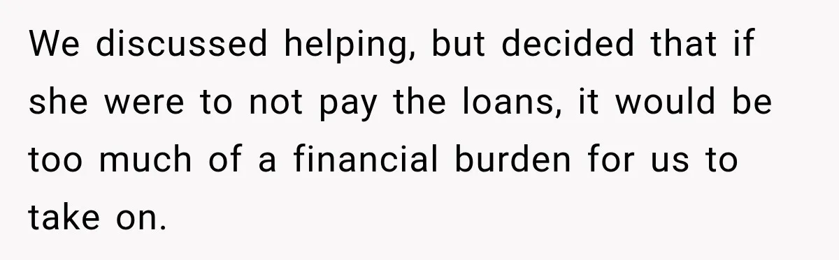 We discussed helping, but decided that if she were to not pay the loans, it would be too much of a financial burden for us to take on.