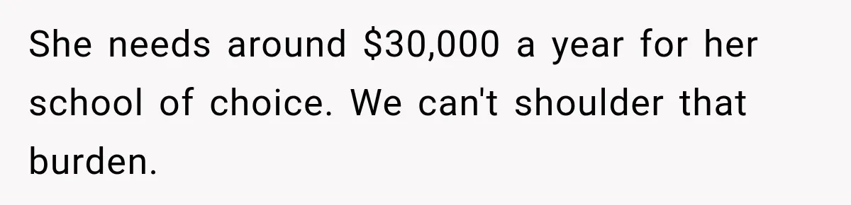 She needs around $30,000 a year for her school of choice. We can't shoulder that burden.