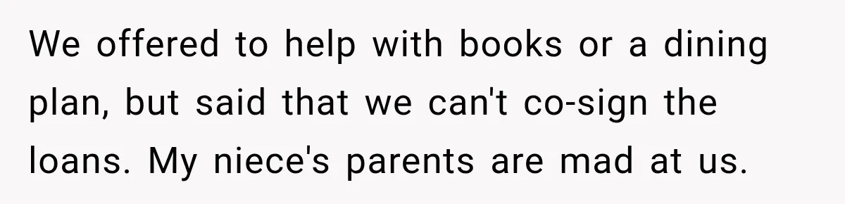 We offered to help with books or a dining plan, but said that we can't co-sign the loans. My niece's parents are mad at us.