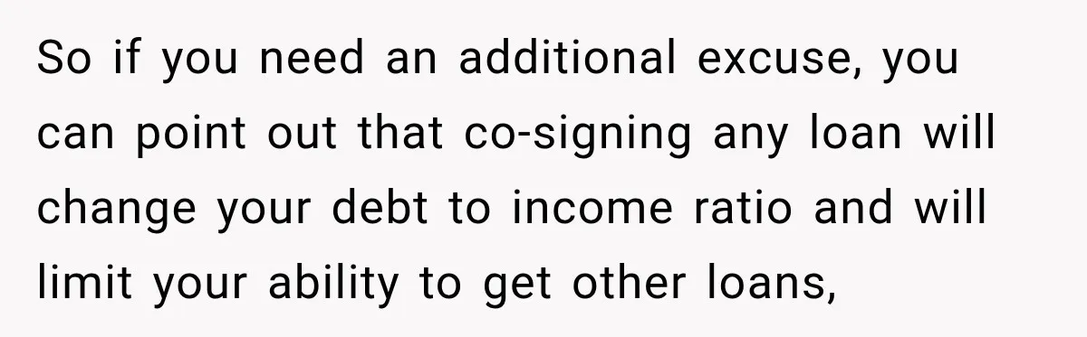 So if you need an additional excuse, you can point out that co-signing any loan will change your debt to income ratio and will limit your ability to get other...