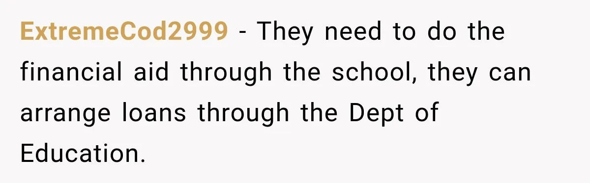 ExtremeCod2999 − They need to do the financial aid through the school, they can arrange loans through the Dept of Education.