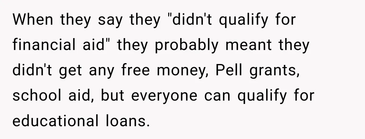 When they say they "didn't qualify for financial aid" they probably meant they didn't get any free money, Pell grants, school aid, but everyone can qualify for educational loans.