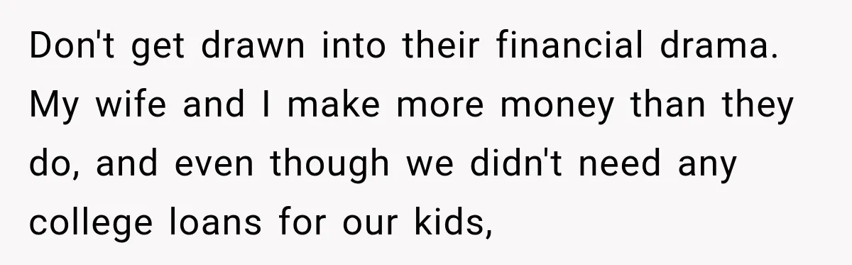 Don't get drawn into their financial drama. My wife and I make more money than they do, and even though we didn't need any college loans for our kids,