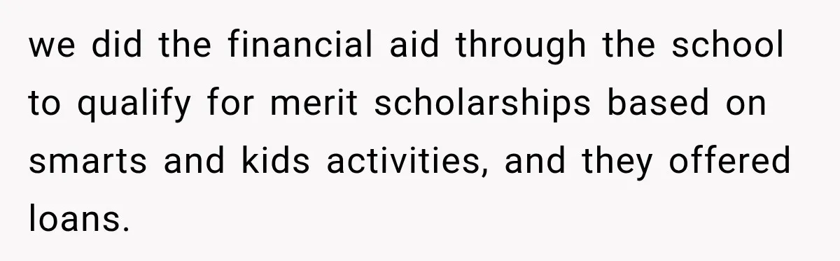 we did the financial aid through the school to qualify for merit scholarships based on smarts and kids activities, and they offered loans.