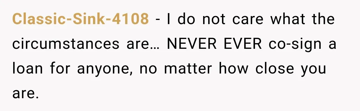 Classic-Sink-4108 − I do not care what the circumstances are… NEVER EVER co-sign a loan for anyone, no matter how close you are.