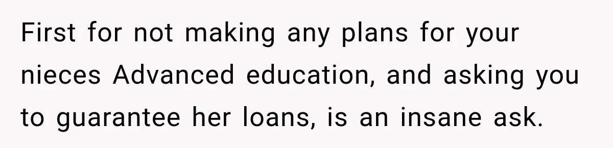 First for not making any plans for your nieces Advanced education, and asking you to guarantee her loans, is an insane ask.