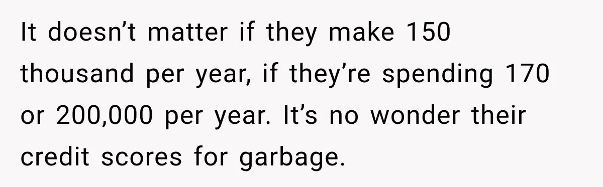 It doesn’t matter if they make 150 thousand per year, if they’re spending 170 or 200,000 per year. It’s no wonder their credit scores for garbage.