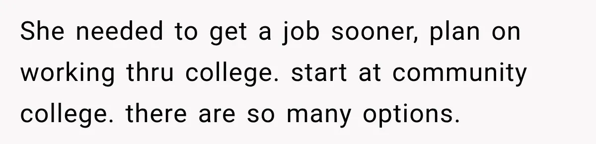 She needed to get a job sooner, plan on working thru college. start at community college. there are so many options.
