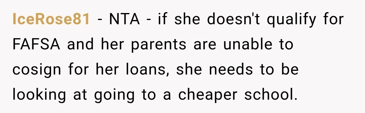 IceRose81 − NTA - if she doesn't qualify for FAFSA and her parents are unable to cosign for her loans, she needs to be looking at going to a cheaper...