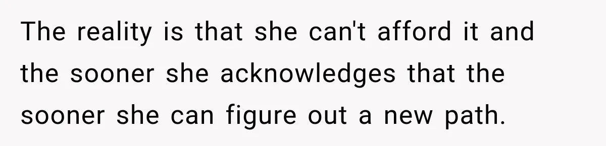 The reality is that she can't afford it and the sooner she acknowledges that the sooner she can figure out a new path.