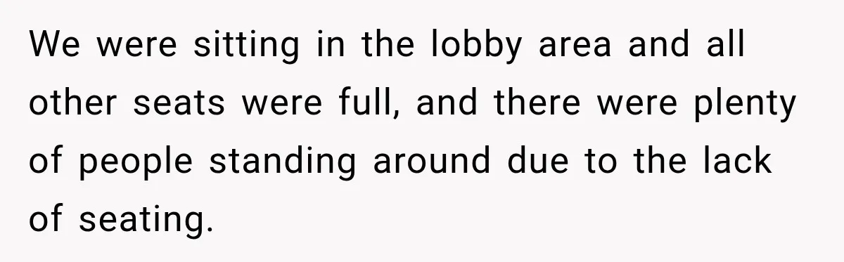 We were sitting in the lobby area and all other seats were full, and there were plenty of people standing around due to the lack of seating.