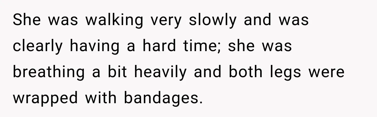 She was walking very slowly and was clearly having a hard time; she was breathing a bit heavily and both legs were wrapped with bandages.