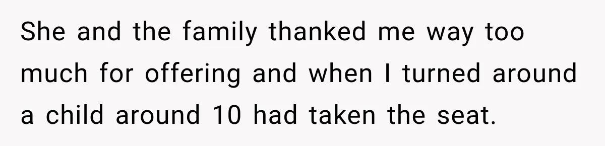 She and the family thanked me way too much for offering and when I turned around a child around 10 had taken the seat.