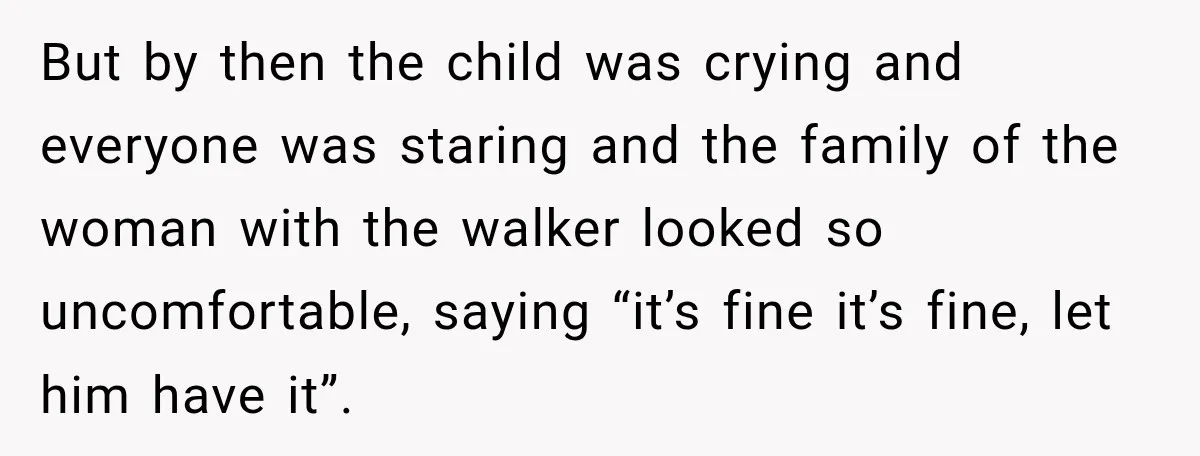 But by then the child was crying and everyone was staring and the family of the woman with the walker looked so uncomfortable, saying “it’s fine it’s fine, let him...