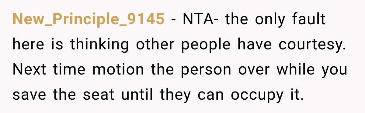 New_Principle_9145 − NTA- the only fault here is thinking other people have courtesy. Next time motion the person over while you save the seat until they can occupy it.