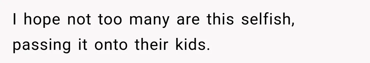 I hope not too many are this selfish, passing it onto their kids.
