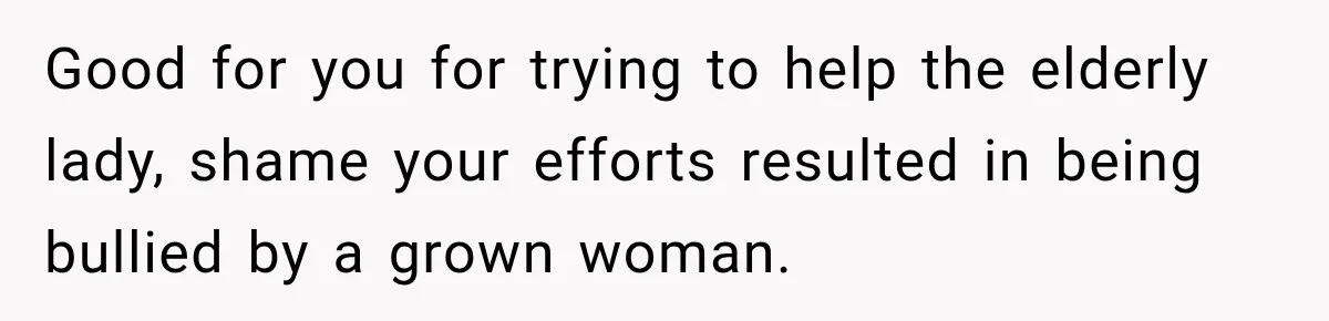 Good for you for trying to help the elderly lady, shame your efforts resulted in being bullied by a grown woman.