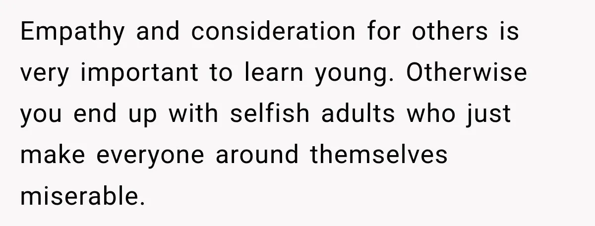 Empathy and consideration for others is very important to learn young. Otherwise you end up with selfish adults who just make everyone around themselves miserable.