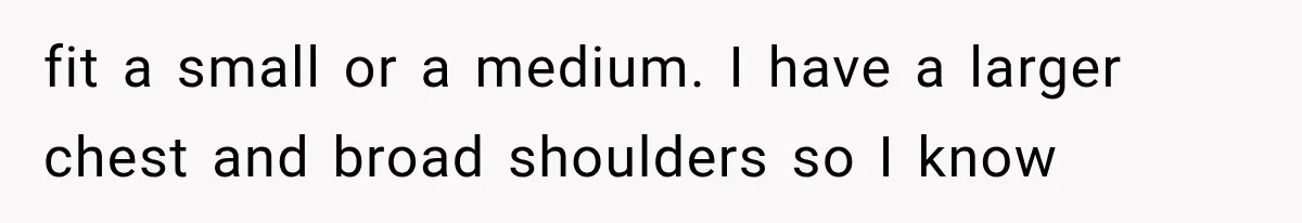 fit a small or a medium. I have a larger chest and broad shoulders so I know