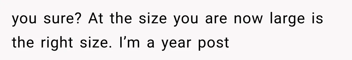 you sure? At the size you are now large is the right size. I’m a year post