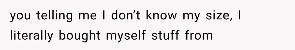 you telling me I don’t know my size, I literally bought myself stuff from