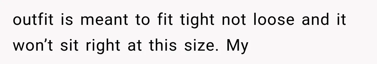 outfit is meant to fit tight not loose and it won’t sit right at this size. My