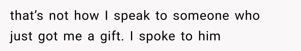 that’s not how I speak to someone who just got me a gift. I spoke to him