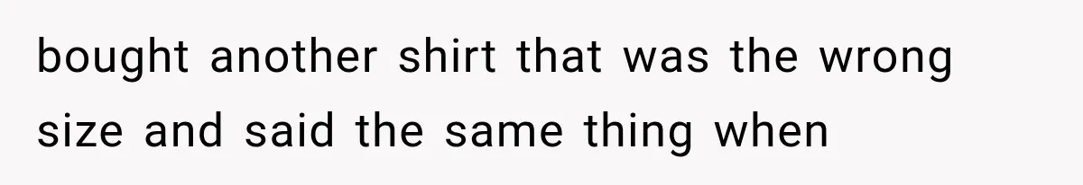 bought another shirt that was the wrong size and said the same thing when