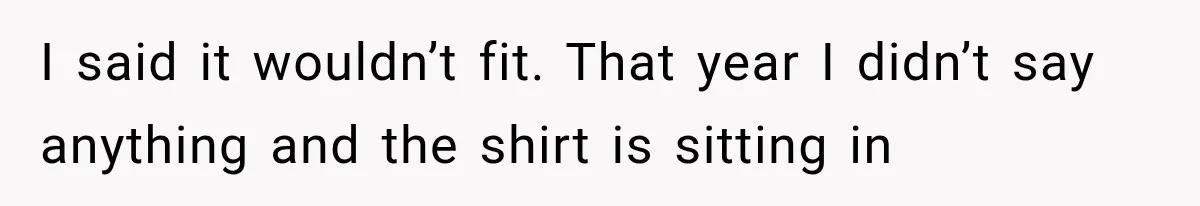 I said it wouldn’t fit. That year I didn’t say anything and the shirt is sitting in