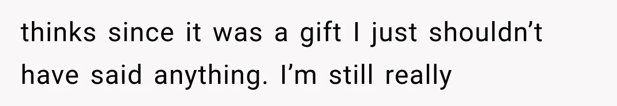 thinks since it was a gift I just shouldn’t have said anything. I’m still really