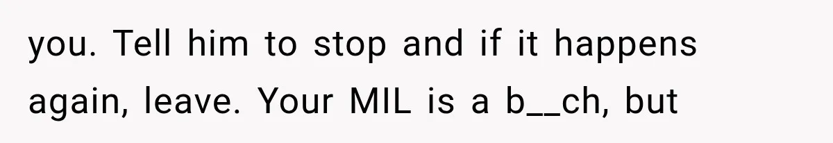 you. Tell him to stop and if it happens again, leave. Your MIL is a b__ch, but