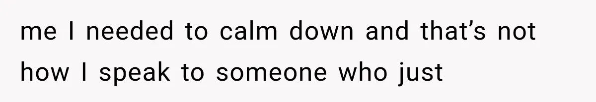me I needed to calm down and that’s not how I speak to someone who just