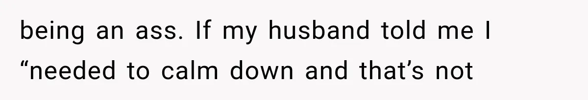 being an ass. If my husband told me I “needed to calm down and that’s not