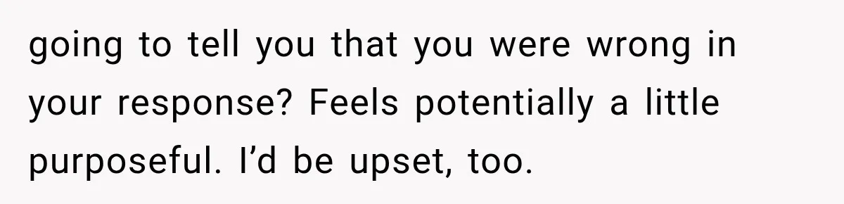 going to tell you that you were wrong in your response? Feels potentially a little purposeful. I’d be upset, too.