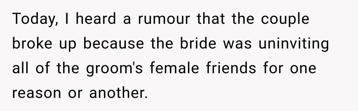 Today, I heard a rumour that the couple broke up because the bride was uninviting all of the groom's female friends for one reason or another.